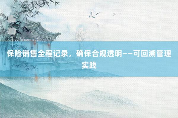 保险销售全程记录，确保合规透明——可回溯管理实践